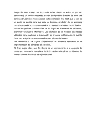Luego de este ensayo, es importante saber diferenciar entre un proceso
certificado y un proceso mejorado. Si bien es importante el hecho de tener una
certificación, como en muchos casos es la certificación ISO 9001, que si bien es
un punto de partida para que esta se discipline alrededor de los procesos
procedimentándolos y documentándolos, no asegura una mejora dentro de ellos.
Una de las grandes contribuciones de Six Sigma es el enfatizar en recolectar,
examinar y analizar la información. Los resultados de los métodos estadísticos
utilizados para recolectar la información se presenta gráficamente, lo cual la
hace mas amigable para sacar conclusiones y tomar decisiones
Los beneficios d Six Sigma complementan os esfuerzos realizados en la
implementación del control de los procesos.
Al final, queda claro que Six Sigma es un complemento a la gerencia de
proyectos, pero no la reemplaza del todo. Ambas disciplinas contribuyen de
manera distinta al éxito de las organizaciones
 