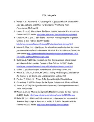 XVII. Infografía
1. Pande, P. S., Neuman R. P., Cavanagh R. R. (2000) THE SIX SIGMA WAY
How GE, Motorola, and Other Top Companies Are Honing Their
Performance. McGraw-Hill
2. Lopez, G., (n.d.). Metodología Six-Sigma: Calidad Industrial. Extraido el 9 de
Febrero de 2007 desde: http://www.mercadeo.com/archivos/six-sigma.pdf
3. Lefcovich, M. L. (n.d.). Seis Sigma – hacia un nuevo paradigma en gestión.
Extraido el 9 de Febrero de 2007 desde:
http://www.monografias.com/trabajos14/seis-sigma/seis-sigma.shtml
4. Microsoft Office (n.d.). Six Sigma: La alta calidad puede disminuir los costos
y aumentar la satisfacción del cliente Microsoft. Extraido del 9 de Febrero de
2007 desde: http://download.microsoft.com/download/6/5/0/6505f237-7942-
4211-a8ba-9384e32f344a/sixsigma.doc
5. Gutiérrez, L.A.(2004) La metodología Seis Sigma aplicada a las áreas de
tecnologías de información. Extraido el 9 de Febrero de 2007 desde:
http://www.monografias.com/trabajos18/seis-sigma/seis-sigma.shtml
6. Eches, G. (2003) Six Sigma For Everyone. John Wiley & Sons, Inc.
7. Wheat, B., Mills, C., Carnell, M. (2003) Leaning into Six Sigma, A Parable of
the Journey to Six Sigma an a Lean Enterprise. McGraw-Hill
8. Pyzdek, T. (2000). 101 Things A Six Sigma Black Belt Should Know
9. Chowdhury, S. (2003). Design for Six Sigma. Prentice Hall, Financial Times
10. Gupta, P. (2004) Six Sigma Business Scorecard, Ensuring Performance for
Profit. McGraw-Hill
11.Waxer, C. (n.d.). What Is Six Sigma Certification? Extraido del 9 de Febrero
de 2007 desde: http://www.isixsigma.com/library/content/c020408a.asp
12.Badal, M. (n.d.). Elaboración de referencias y citas según las normas de la
American Psychological Association (APA), 5ª Edición. Extraido del 9 de
Febrero de 2007 desde: http://www.monografias.com/apa.shtml
 