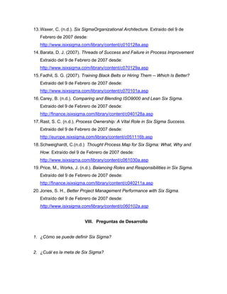 13.Waxer, C. (n.d.). Six SigmaOrganizational Architecture. Extraido del 9 de
Febrero de 2007 desde:
http://www.isixsigma.com/library/content/c010128a.asp
14.Barata, D. J. (2007). Threads of Success and Failure in Process Improvement
Extraido del 9 de Febrero de 2007 desde:
http://www.isixsigma.com/library/content/c070129a.asp
15.Fadhil, S. G. (2007). Training Black Belts or Hiring Them -- Which Is Better?
Extraido del 9 de Febrero de 2007 desde:
http://www.isixsigma.com/library/content/c070101a.asp
16.Carey, B. (n.d.). Comparing and Blending ISO9000 and Lean Six Sigma.
Extraido del 9 de Febrero de 2007 desde:
http://finance.isixsigma.com/library/content/c040128a.asp
17.Rast, S. C. (n.d.). Process Ownership: A Vital Role in Six Sigma Success.
Extraido del 9 de Febrero de 2007 desde:
http://europe.isixsigma.com/library/content/c051116b.asp
18.Schweighardt, C.(n.d.) Thought Process Map for Six Sigma: What, Why and
How. Extraído del 9 de Febrero de 2007 desde:
http://www.isixsigma.com/library/content/c061030a.asp
19.Price, M., Works, J. (n.d.). Balancing Roles and Responsibilities in Six Sigma.
Extraído del 9 de Febrero de 2007 desde:
http://finance.isixsigma.com/library/content/c040211a.asp
20.Jones, S. H., Better Project Management Performance with Six Sigma.
Extraído del 9 de Febrero de 2007 desde:
http://www.isixsigma.com/library/content/c060102a.asp
VIII. Preguntas de Desarrollo
1. ¿Cómo se puede definir Six Sigma?
2. ¿Cuál es la meta de Six Sigma?
 