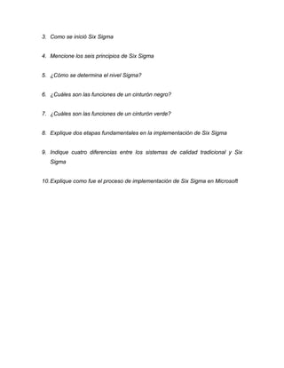 3. Como se inició Six Sigma
4. Mencione los seis principios de Six Sigma
5. ¿Cómo se determina el nivel Sigma?
6. ¿Cuáles son las funciones de un cinturón negro?
7. ¿Cuáles son las funciones de un cinturón verde?
8. Explique dos etapas fundamentales en la implementación de Six Sigma
9. Indique cuatro diferencias entre los sistemas de calidad tradicional y Six
Sigma
10.Explique como fue el proceso de implementación de Six Sigma en Microsoft
 