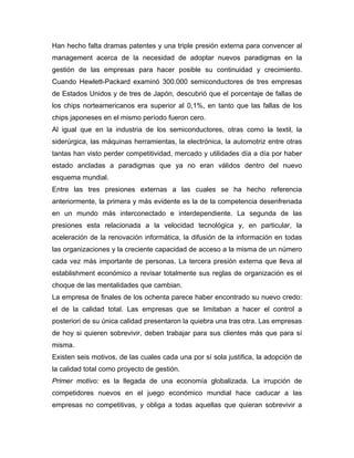 Han hecho falta dramas patentes y una triple presión externa para convencer al
management acerca de la necesidad de adoptar nuevos paradigmas en la
gestión de las empresas para hacer posible su continuidad y crecimiento.
Cuando Hewlett-Packard examinó 300.000 semiconductores de tres empresas
de Estados Unidos y de tres de Japón, descubrió que el porcentaje de fallas de
los chips norteamericanos era superior al 0,1%, en tanto que las fallas de los
chips japoneses en el mismo período fueron cero.
Al igual que en la industria de los semiconductores, otras como la textil, la
siderúrgica, las máquinas herramientas, la electrónica, la automotriz entre otras
tantas han visto perder competitividad, mercado y utilidades día a día por haber
estado ancladas a paradigmas que ya no eran válidos dentro del nuevo
esquema mundial.
Entre las tres presiones externas a las cuales se ha hecho referencia
anteriormente, la primera y más evidente es la de la competencia desenfrenada
en un mundo más interconectado e interdependiente. La segunda de las
presiones esta relacionada a la velocidad tecnológica y, en particular, la
aceleración de la renovación informática, la difusión de la información en todas
las organizaciones y la creciente capacidad de acceso a la misma de un número
cada vez más importante de personas. La tercera presión externa que lleva al
establishment económico a revisar totalmente sus reglas de organización es el
choque de las mentalidades que cambian.
La empresa de finales de los ochenta parece haber encontrado su nuevo credo:
el de la calidad total. Las empresas que se limitaban a hacer el control a
posteriori de su única calidad presentaron la quiebra una tras otra. Las empresas
de hoy si quieren sobrevivir, deben trabajar para sus clientes más que para sí
misma.
Existen seis motivos, de las cuales cada una por sí sola justifica, la adopción de
la calidad total como proyecto de gestión.
Primer motivo: es la llegada de una economía globalizada. La irrupción de
competidores nuevos en el juego económico mundial hace caducar a las
empresas no competitivas, y obliga a todas aquellas que quieran sobrevivir a
 