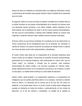 apoyar de ahora en adelante su actividad sobre una vigilancia meticulosa, atenta
y permanente del mercado para ajustar siempre mejor la calidad de la respuesta
que se le pide.
El segundo motivo en el que se basa el carácter inevitable de la calidad total es
la súbita inversión en los países industrializados de la relación de fuerzas entre
una demanda menos creciente y una oferta múltiple, desde mediados de los
años setenta, por la explosión de Japón y de los nuevos países industrializados.
He aquí que los consumidores y clientes ante múltiples ofertas se vuelvan más
exigentes y reclamen siempre mejor calidad a precios siempre más bajos.
El tercer motivo es que hemos cambiado. En occidente se ha ido observando un
menor compromiso de los trabajadores para con la empresa. Es menester un
cambio de actitud si se quiere conservar los puestos de trabajo frente a culturas
con mano de obra mucho más comprometida y disciplinada.
El cuarto motivo está dado por la incapacidad de la empresa tayloriana para
reducir costos de no-calidad. Fraccionada en grandes funciones autocentradas,
generadora de la empresa fantasma, más preocupada en “hacer más” que en
“hacer mejor”, en controlar y corregir que en prevenir, esta empresa,
sobrecargada de costes inútiles y de recursos ocupados en “fabricar nada”,
pierde rápidamente terreno en la competición económica y se condena a muerte
a corto plazo. La calidad total constituye su única tabla de salvación.
Quinto motivo: alude también a la organización tayloriana y al desperdicio de
inteligencia que ha podido permitirse tolerar en la empresa, mientras la relación
entre la oferta y la demanda era la inversa de la de hoy día. De ahora en
adelante, no se puede dejar más en un punto muerto a todas estas inteligencias
puestas en barbecho en todos los niveles y, particularmente, en los niveles de
ejecución, en el de los obreros y empleados. La batalla de la calidad es
 
