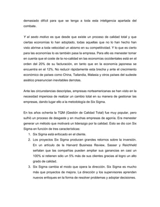 demasiado difícil para que se tenga a toda esta inteligencia apartada del
combate.
Y el sexto motivo es que desde que existe un proceso de calidad total y que
ciertas economías lo han adoptado, todas aquellas que no lo han hecho han
visto abrirse a toda velocidad un abismo en su competitividad. Y lo que es cierto
para las economías lo es también pasa la empresa. Para ello es menester tomar
en cuenta que el coste de la no-calidad en las economías occidentales está en el
orden del 20% de su facturación, en tanto que en la economía japonesa se
encuentra en el 12%. No reducir rápidamente esta brecha y ante el crecimiento
económico de países como China, Tailandia, Malasia y otros países del sudeste
asiático preanuncian inevitables derrotas.
Ante las circunstancias descriptas, empresas norteamericanas se han visto en la
necesidad imperiosa de realizar un cambio total en su manera de gestionar las
empresas, dando lugar ello a la metodología de Six Sigma.
En los años ochenta la TQM (Gestión de Calidad Total) fue muy popular, pero
sufrió un proceso de desgaste y en muchas empresas de agonía. Era menester
generar un método que motivará un liderazgo por la calidad. Esto se dio con Six
Sigma en función de tres características:
1. Six Sigma está enfocado en el cliente.
2. Los proyectos Six Sigma producen grandes retornos sobre la inversión.
En un artículo de la Harvard Business Review, Sasser y Reichheld
señalan que las compañías pueden ampliar sus ganancias en casi un
100% si retienen sólo un 5% más de sus clientes gracias al logro un alto
grado de calidad.
3. Six Sigma cambia el modo que opera la dirección. Six Sigma es mucho
más que proyectos de mejora. La dirección y los supervisores aprenden
nuevos enfoques en la forma de resolver problemas y adoptar decisiones.
 