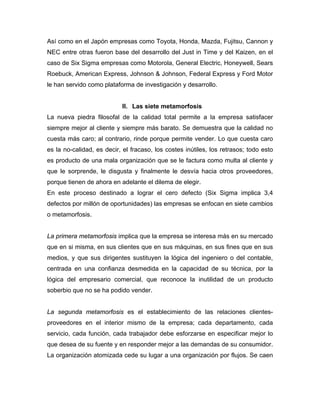 Así como en el Japón empresas como Toyota, Honda, Mazda, Fujitsu, Cannon y
NEC entre otras fueron base del desarrollo del Just in Time y del Kaizen, en el
caso de Six Sigma empresas como Motorola, General Electric, Honeywell, Sears
Roebuck, American Express, Johnson & Johnson, Federal Express y Ford Motor
le han servido como plataforma de investigación y desarrollo.
II. Las siete metamorfosis
La nueva piedra filosofal de la calidad total permite a la empresa satisfacer
siempre mejor al cliente y siempre más barato. Se demuestra que la calidad no
cuesta más caro; al contrario, rinde porque permite vender. Lo que cuesta caro
es la no-calidad, es decir, el fracaso, los costes inútiles, los retrasos; todo esto
es producto de una mala organización que se le factura como multa al cliente y
que le sorprende, le disgusta y finalmente le desvía hacia otros proveedores,
porque tienen de ahora en adelante el dilema de elegir.
En este proceso destinado a lograr el cero defecto (Six Sigma implica 3,4
defectos por millón de oportunidades) las empresas se enfocan en siete cambios
o metamorfosis.
La primera metamorfosis implica que la empresa se interesa más en su mercado
que en si misma, en sus clientes que en sus máquinas, en sus fines que en sus
medios, y que sus dirigentes sustituyen la lógica del ingeniero o del contable,
centrada en una confianza desmedida en la capacidad de su técnica, por la
lógica del empresario comercial, que reconoce la inutilidad de un producto
soberbio que no se ha podido vender.
La segunda metamorfosis es el establecimiento de las relaciones clientes-
proveedores en el interior mismo de la empresa; cada departamento, cada
servicio, cada función, cada trabajador debe esforzarse en especificar mejor lo
que desea de su fuente y en responder mejor a las demandas de su consumidor.
La organización atomizada cede su lugar a una organización por flujos. Se caen
 