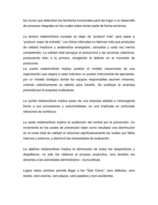 los muros que defendían los territorios funcionales para dar lugar a un desarrollo
de procesos integrales en los cuales todos toman parte de forma armónica.
La tercera metamorfosis consiste en dejar de “producir más” para pasar a
“producir mejor de entrada”. Los ritmos infernales no fabrican más que productos
de calidad mediocre y asalariados amargados, cansados y cada vez menos
competentes. La calidad total persigue el autocontrol y las acciones colectivas,
produciendo bien a la primera, arreglando el defecto en el momento de
producirse.
La cuarta metamorfosis implica sustituir el modelo mecanicista de una
organización que asigna a cada individuo un puesto instrumental de ejecutante,
por un modelo biológico donde los equipos responsables asumen misiones,
uniendo colectivamente su talento para hacerlo. Se sustituye la empresa
piramidal por la empresa multicelular.
La quinta metamorfosis implica pasar de una empresa aislada e intransigente
frente a sus proveedores y subcontratistas, en una implicada en profundas
relaciones de confianza.
La sexta metamorfosis implica la sustitución del control por la prevención. Un
incremente en los costes de prevención traen como resultado una disminución
en el coste total de calidad al reducirse significativamente los costes por fallos
internos y externos, y disminuir las necesidades de evaluación.
La séptima metamorfosis implica la eliminación de todos los desperdicios y
despilfarros, no sólo los relativos al proceso productivo, sino también los
atinentes a las actividades administrativo – burocráticas.
Lograr estos cambios permite llegar a los “Seis Ceros”: cero defectos, cero
stocks, cero averías, cero plazos, cero papeles y cero accidentes.
 