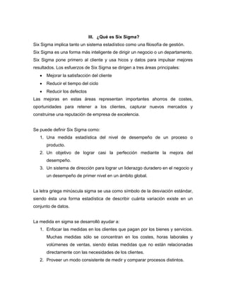 III. ¿Qué es Six Sigma?
Six Sigma implica tanto un sistema estadístico como una filosofía de gestión.
Six Sigma es una forma más inteligente de dirigir un negocio o un departamento.
Six Sigma pone primero al cliente y usa hicos y datos para impulsar mejores
resultados. Los esfuerzos de Six Sigma se dirigen a tres áreas principales:
• Mejorar la satisfacción del cliente
• Reducir el tiempo del ciclo
• Reducir los defectos
Las mejoras en estas áreas representan importantes ahorros de costes,
oportunidades para retener a los clientes, capturar nuevos mercados y
construirse una reputación de empresa de excelencia.
Se puede definir Six Sigma como:
1. Una medida estadística del nivel de desempeño de un proceso o
producto.
2. Un objetivo de lograr casi la perfección mediante la mejora del
desempeño.
3. Un sistema de dirección para lograr un liderazgo duradero en el negocio y
un desempeño de primer nivel en un ámbito global.
La letra griega minúscula sigma se usa como símbolo de la desviación estándar,
siendo ésta una forma estadística de describir cuánta variación existe en un
conjunto de datos.
La medida en sigma se desarrolló ayudar a:
1. Enfocar las medidas en los clientes que pagan por los bienes y servicios.
Muchas medidas sólo se concentran en los costes, horas laborales y
volúmenes de ventas, siendo éstas medidas que no están relacionadas
directamente con las necesidades de los clientes.
2. Proveer un modo consistente de medir y comparar procesos distintos.
 