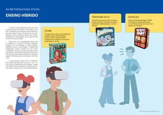 Metodologias Ativas e Jogos de Mesa 13
ENSINO HÍBRIDO
O ensino híbrido (blended learning) é uma
combinação de atividades e propostas com e
sem a presença do professor; esta metodolo-
gia abre espaço para a formação de um pen-
samento crítico, já que os alunos têm a opor-
tunidade de compreender certos assuntos de
forma mais aprofundada.
Esses tipos de metodologias ativas que
se integram a contextos híbridos, podendo
interagir com tecnologias e mídias digitais,
realidade virtual e aumentada, e plataformas
adaptativas, podem auxiliar em uma maior
mobilidade, já que em parte não está presa a
sala de aula. Elas também permitem associar e
incluir de maneira balanceada tanto a aprendi-
zagem individual quanto a do grupo como um
todo.
O jogo aparece nesse tipo de metodolo-
gia quando permite que os alunos - sem, ou
com pouca, interferência do professor - guiem
a dinâmica e autonomamente conduzam os jo-
gos, assim os grupos vão se autogerenciando.
TELMA
Transportar um jogo com mecânicas
simples, porém extremamente
caótico, para o ensino híbrido
poderá ser um desafio e tanto para
professores e alunos.
AS METODOLOGIAS ATIVAS
FANTASMA BLITZ
Encontrar as peças certas no menor
tempo possível; mecânica simples e
facilmente adaptada para o ensino
híbrido.
SUSHI GO
Graças à sua simplicidade, SUSHI
GO pode ser transportado para
um ambiente virtual de ensino sem
perder seu encanto.
 