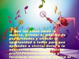 …  Que los niños amen la música, brindar el máximo de posibilidades y ofrecer la oportunidad a todos para que aprendan a vivirla. Dotar a la educación musical de raices profundamente humanas y favorecer mediante la música el desarrollo de la Persona. 