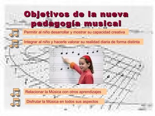 Objetivos de la nueva pedagogía musical Permitir al niño desarrollar y mostrar su capacidad creativa Integrar al niño y hacerle valorar su realidad diaria de forma distinta Relacionar la Música con otros aprendizajes Disfrutar la Música en todos sus aspectos 