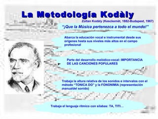 La Metodología Kodàly Zoltan Kodàly (Kesckemèt, 1882-Budapest, 1967) “ ¡Que la Música pertenezca a todo el mundo!” Abarca la educación vocal e instrumental desde sus orígenes hasta sus niveles más altos en el campo profesional Parte del desarrollo melódico-vocal: IMPORTANCIA DE LAS CANCIONES POPULARES Trabaja la altura relativa de los sonidos e intervalos con el método “TONICA DO” y la FONONIMIA (representación manualdel sonido) Trabaja el lenguaje rítmico con sílabas: TA, TITI… 