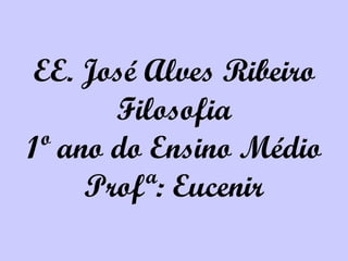 EE. José Alves Ribeiro Filosofia 1º ano do Ensino Médio Profª: Eucenir 