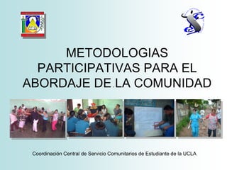 METODOLOGIAS
PARTICIPATIVAS PARA EL
ABORDAJE DE LA COMUNIDAD
Coordinación Central de Servicio Comunitarios de Estudiante de la UCLA
.
 