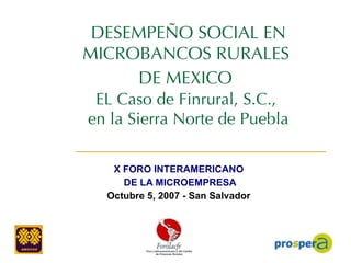 DESEMPEÑO SOCIAL EN MICROBANCOS RURALES  DE MEXICO   EL Caso de Finrural, S.C.,  en la Sierra Norte de Puebla X  FORO INTERAMERICANO  DE LA MICROEMPRESA Octubre 5, 2007 - San Salvador   