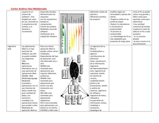 Carlos Andres Islas Maldonado
             usuario en un         Desarrollo iterativo      diferentes niveles de   modifica según las         inicio el PU se puede
             sistema de            Administración de         aptitud y               necesidades y deseos del   volver muy grande y
             software”. Esta       requisitos                diferentes tamaños      cliente.                   difícil, tanto para
             dirigido por casos    Uso de arquitectura       de proyecto             -Progreso visible en las   aprender como para
             de uso, centrado en   basada en                                         primeras etapas            administrar
             la arquitectura del   componentes                                       -Reducir la redundancia    -Una cantidad
             sistema, y es         Control de cambios                                e incrementa la            sustancial de tiempo
             iterativo e           Modelado visual del                               productividad              se gasta en tratar de
             incremental.          software                                          -El proceso es             adecuar el PU a cada
                                   Verificación de la                                comprensible               proyecto.
                                   calidad del software                              -La metodología de PU es    -Es un proceso
                                                                                     más adaptable para         pesado
                                                                                     proyectos de largo plazo   -Se basa mucho en la
                                                                                                                documentación
Ingeniería   Las aplicaciones      Para una misma            La ingeniería de la
web          Web es un tipo        aplicación Web se         Web es
             particular de         pueden utilizar varios    multidisciplinar y
             software, por ello    modelados.                aglutina
             se puede modelar      Dependiendo del tipo      contribuciones de
             con diagramas         de aplicación, será       diferentes
             UML.                  más adecuado uno u        áreas: arquitectura
             ●Muchas               otro.                     de la información,
             aplicaciones          WSDM está                 ingeniería
             telemáticas son un    orientado para            de hipermedia/hipert
             caso particular de    aplicaciones que          exto, ingeniería de
             aplicaciones Web.     requiren diferentes       requisitos, diseño
             WebML: Web            audiencias.               de interfaz de
             ModelingLanguage      WebML está                usuario,
             Modelado              orientado para            usabilidad diseño
             orientado a           aplicaciones que          grafico y de
             aplicaciones con un   tienen una alta           presentación, diseño
             uso intensivo de      interacción con           y análisis de
             datos, donde hay      datos.                    sistemas, ingeniería
             gran cantidad de      WA-UML está               de software,
             datos, con            orientado para            ingeniería de datos,
             estructura            aplicaciones              indexado y
             compleja y las        adaptativas.              recuperación de
             aplicaciones tienen   OO-H está orientado       información, testeo,
             que acceder a ellos   para aplicaciones con     modelado y
             Modelado de           énfasis en el interfaz.   simulación,
             aplicación Web en     OOHDM y UWE están         despliegue de
 