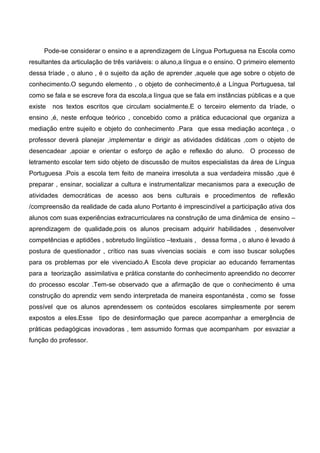 Pode-se considerar o ensino e a aprendizagem de Língua Portuguesa na Escola como
resultantes da articulação de três variáveis: o aluno,a língua e o ensino. O primeiro elemento
dessa tríade , o aluno , é o sujeito da ação de aprender ,aquele que age sobre o objeto de
conhecimento.O segundo elemento , o objeto de conhecimento,é a Língua Portuguesa, tal
como se fala e se escreve fora da escola,a língua que se fala em instâncias públicas e a que
existe nos textos escritos que circulam socialmente.E o terceiro elemento da tríade, o
ensino ,é, neste enfoque teórico , concebido como a prática educacional que organiza a
mediação entre sujeito e objeto do conhecimento .Para que essa mediação aconteça , o
professor deverá planejar ,implementar e dirigir as atividades didáticas ,com o objeto de
desencadear ,apoiar e orientar o esforço de ação e reflexão do aluno. O processo de
letramento escolar tem sido objeto de discussão de muitos especialistas da área de Língua
Portuguesa .Pois a escola tem feito de maneira irresoluta a sua verdadeira missão ,que é
preparar , ensinar, socializar a cultura e instrumentalizar mecanismos para a execução de
atividades democráticas de acesso aos bens culturais e procedimentos de reflexão
/compreensão da realidade de cada aluno Portanto é imprescindível a participação ativa dos
alunos com suas experiências extracurriculares na construção de uma dinâmica de ensino –
aprendizagem de qualidade,pois os alunos precisam adquirir habilidades , desenvolver
competências e aptidões , sobretudo lingüístico –textuais , dessa forma , o aluno é levado á
postura de questionador , crítico nas suas vivencias sociais e com isso buscar soluções
para os problemas por ele vivenciado.A Escola deve propiciar ao educando ferramentas
para a teorização assimilativa e prática constante do conhecimento apreendido no decorrer
do processo escolar .Tem-se observado que a afirmação de que o conhecimento é uma
construção do aprendiz vem sendo interpretada de maneira espontanésta , como se fosse
possível que os alunos aprendessem os conteúdos escolares simplesmente por serem
expostos a eles.Esse tipo de desinformação que parece acompanhar a emergência de
práticas pedagógicas inovadoras , tem assumido formas que acompanham por esvaziar a
função do professor.
 