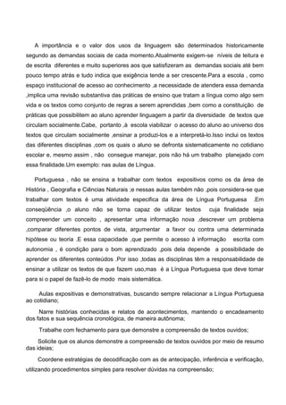 A importância e o valor dos usos da linguagem são determinados historicamente
segundo as demandas sociais de cada momento.Atualmente exigem-se níveis de leitura e
de escrita diferentes e muito superiores aos que satisfizeram as demandas sociais até bem
pouco tempo atrás e tudo indica que exigência tende a ser crescente.Para a escola , como
espaço institucional de acesso ao conhecimento ,a necessidade de atendera essa demanda
,implica uma revisão substantiva das práticas de ensino que tratam a língua como algo sem
vida e os textos como conjunto de regras a serem aprendidas ,bem como a constituição de
práticas que possibilitem ao aluno aprender linguagem a partir da diversidade de textos que
circulam socialmente.Cabe, portanto ,à escola viabilizar o acesso do aluno ao universo dos
textos que circulam socialmente ,ensinar a produzi-los e a interpretá-lo.Isso inclui os textos
das diferentes disciplinas ,com os quais o aluno se defronta sistematicamente no cotidiano
escolar e, mesmo assim , não consegue manejar, pois não há um trabalho planejado com
essa finalidade.Um exemplo: nas aulas de Língua.
Portuguesa , não se ensina a trabalhar com textos expositivos como os da área de
História , Geografia e Ciências Naturais ;e nessas aulas também não ,pois considera-se que
trabalhar com textos é uma atividade especifica da área de Língua Portuguesa .Em
conseqüência ,o aluno não se torna capaz de utilizar textos cuja finalidade seja
compreender um conceito , apresentar uma informação nova ,descrever um problema
,comparar diferentes pontos de vista, argumentar a favor ou contra uma determinada
hipótese ou teoria .E essa capacidade ,que permite o acesso à informação escrita com
autonomia , é condição para o bom aprendizado ,pois dela depende a possibilidade de
aprender os diferentes conteúdos .Por isso ,todas as disciplinas têm a responsabilidade de
ensinar a utilizar os textos de que fazem uso,mas é a Língua Portuguesa que deve tomar
para si o papel de fazê-lo de modo mais sistemática.
Aulas expositivas e demonstrativas, buscando sempre relacionar a Língua Portuguesa
ao cotidiano;
Narre histórias conhecidas e relatos de acontecimentos, mantendo o encadeamento
dos fatos e sua sequência cronológica, de maneira autônoma;
Trabalhe com fechamento para que demonstre a compreensão de textos ouvidos;
Solicite que os alunos demonstre a compreensão de textos ouvidos por meio de resumo
das ideias;
Coordene estratégias de decodificação com as de antecipação, inferência e verificação,
utilizando procedimentos simples para resolver dúvidas na compreensão;
 