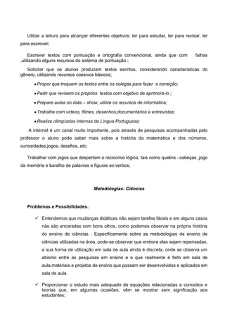 Utilize a leitura para alcançar diferentes objetivos: ler para estudar, ler para revisar, ler
para escrever;
Escrever textos com pontuação e ortografia convencional, ainda que com falhas
,utilizando alguns recursos do sistema de pontuação ;
Solicitar que os alunos produzam textos escritos, considerando características do
gênero, utilizando recursos coesivos básicos;
Propor que troquem os textos entre os colegas para fazer a correção;
Pedir que revisem os próprios textos com objetivo de aprimorá-lo ;
Prepare aulas no data – show, utilize os recursos de informática;
Trabalhe com vídeos, filmes, desenhos,documentários e entrevistas;
Realize olimpíadas internas de Língua Portuguesa;
A internet é um canal muito importante, pois através de pesquisas acompanhadas pelo
professor o aluno pode saber mais sobre a história da matemática e dos números,
curiosidades,jogos, desafios, etc;
Trabalhar com jogos que despertam o raciocínio lógico, tais como quebra –cabeças ,jogo
da memória e baralho de palavras e figuras ex:verbos;
Metodologias- Ciências
Problemas e Possibilidades.
 Entendemos que mudanças didáticas não sejam tarefas fáceis e em alguns casos
não são encaradas com bons olhos, como podemos observar na própria história
do ensino de ciências . Especificamente sobre as metodologias de ensino de
ciências utilizadas na área, pode-se observar que embora elas sejam repensadas,
a sua forma de utilização em sala de aula ainda é discreta, onde se observa um
abismo entre as pesquisas em ensino e o que realmente é feito em sala de
aula.materiais e projetos de ensino que possam ser desenvolvidos e aplicados em
sala de aula.
 Proporcionar o estudo mais adequado de equações relacionadas a conceitos e
teorias que, em algumas ocasiões, vêm se mostrar sem significação aos
estudantes;
 