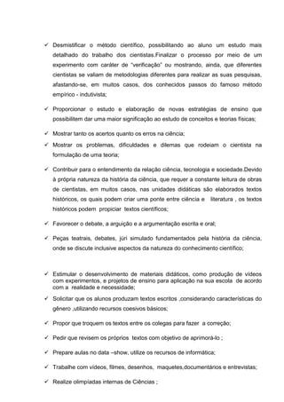  Desmistificar o método científico, possibilitando ao aluno um estudo mais
detalhado do trabalho dos cientistas.Finalizar o processo por meio de um
experimento com caráter de “verificação” ou mostrando, ainda, que diferentes
cientistas se valiam de metodologias diferentes para realizar as suas pesquisas,
afastando-se, em muitos casos, dos conhecidos passos do famoso método
empírico - indutivista;
 Proporcionar o estudo e elaboração de novas estratégias de ensino que
possibilitem dar uma maior significação ao estudo de conceitos e teorias físicas;
 Mostrar tanto os acertos quanto os erros na ciência;
 Mostrar os problemas, dificuldades e dilemas que rodeiam o cientista na
formulação de uma teoria;
 Contribuir para o entendimento da relação ciência, tecnologia e sociedade.Devido
à própria natureza da história da ciência, que requer a constante leitura de obras
de cientistas, em muitos casos, nas unidades didáticas são elaborados textos
históricos, os quais podem criar uma ponte entre ciência e literatura , os textos
históricos podem propiciar textos científicos;
 Favorecer o debate, a arguição e a argumentação escrita e oral;
 Peças teatrais, debates, júri simulado fundamentados pela história da ciência,
onde se discute inclusive aspectos da natureza do conhecimento científico;
 Estimular o desenvolvimento de materiais didáticos, como produção de vídeos
com experimentos, e projetos de ensino para aplicação na sua escola de acordo
com a realidade e necessidade;
 Solicitar que os alunos produzam textos escritos ,considerando características do
gênero ,utilizando recursos coesivos básicos;
 Propor que troquem os textos entre os colegas para fazer a correção;
 Pedir que revisem os próprios textos com objetivo de aprimorá-lo ;
 Prepare aulas no data –show, utilize os recursos de informática;
 Trabalhe com vídeos, filmes, desenhos, maquetes,documentários e entrevistas;
 Realize olimpíadas internas de Ciências ;
 