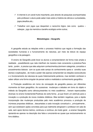  A internet é um canal muito importante, pois através de pesquisas acompanhadas
pelo professor o aluno pode saber mais sobre a história da ciência e curiosidades,
jogos,desafios,etc,;
 Trabalhar com jogos que despertam o raciocínio lógico ,tais como quebra –
cabeças , jogo da memória e baralho ecológico entre outros;
Metodologias – Geografia
A geografia estuda as relações entre o processo histórico que regula a formação das
sociedades humanas e o funcionamento da natureza, por meio da leitura do espaço
geográfico e da paisagem.
O ensino de Geografia pode levar os alunos a compreenderem de forma mais ampla a
realidade , possibilitando que nela interfiram de maneira mais consciente e produtiva.Para
tanto , porém , é preciso que eles adquiram conhecimentos,dominem categorias ,conceitos e
procedimentos básicos com os quais este campo do conhecimento opera e constitui suas
teorias e explicações , de modo a poder não apenas compreender as relações socioculturais
e o funcionamento da natureza às quais historicamente pertence, mas também conhecer e
saber utilizar uma forma singular de pensar sobre a realidade:o conhecimento geográfico.
A Produção acadêmica em torno da concepção de geografia passou por diferentes
momentos do fazer geográfico. As sucessivas mudanças e debates em torno do objeto e
método da Geografia como ciência,presentes no meio acadêmico , tiveram repercussões
diversas no ensino fundamental.Positivas de certa forma , já que foram um estímulo para a
inovação e a produção de novos modelos didáticos .Mas também negativas, pois a rápida
incorporação das mudanças produzidas pelo meio acadêmico provocou a produção de
inúmeras propostas didáticas , descartadas a cada inovação conceitual e , principalmente ,
sem que existissem ações concretas para que realmente atingissem o professor em sala de
aula, sem apoio técnico teórico, continuou e continua ,de modo geral , a ensinar Geografia
apoiando-se apenas na descrição dos fatos e ancorando-se quase que exclusivamente no
livro didático.
 