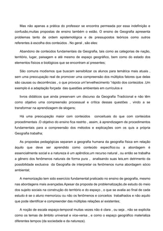 Mas não apenas a prática do professor se encontra permeada por essa indefinição e
confusão,muitas propostas de ensino também o estão. O ensino de Geografia apresenta
problemas tanto de ordem epistemológica e de pressupostos teóricos como outros
referentes à escolha dos conteúdos . No geral , são eles:
Abandono de conteúdos fundamentais da Geografia, tais como as categorias de nação,
território, lugar, paisagem e até mesmo de espaço geográfico, bem como do estado dos
elementos físicos e biológicos que se encontram aí presentes;
São comuns modismos que buscam sensibilizar os alunos para temática mais atuais ,
sem uma preocupação real de promover uma compreensão dos múltiplos fatores que delas
são causas ou decorrências , o que provoca um”envelhecimento “rápido dos conteúdos .Um
exemplo é a adaptação forçada das questões ambientais em currículos e
livros didáticos que ainda preservam um discurso da Geografia Tradicional e não têm
como objetivo uma compreensão processual e crítica dessas questões , vindo a se
transformar na aprendizagem de slogans;
Há uma preocupação maior com conteúdos conceituais do que com conteúdos
procedimentais .O objetivo do ensino fica restrito , assim, à aprendizagem de procedimentos
fundamentais para a compreensão dos métodos e explicações com os quis a própria
Geografia trabalha;
As propostas pedagógicas separam a geografia humana da geografia física em relação
àquilo que deve ser aprendido como conteúdo específico:ou a abordagem é
essencialmente social e a natureza é um apêndice,um recurso natural , ou então se trabalha
a gênero dos fenômenos naturais de forma pura , analisando suas leis,em detrimento da
possibilidade exclusiva da Geografia de interpretar os fenômenos numa abordagem sócio
ambiental;
A memorização tem sido exercício fundamental praticado no ensino de geografia, mesmo
nas abordagens mais avançadas.Apesar da proposta de problematização,de estudo do meio
dos sujeito sociais na construção do território e do espaço , o que se avalia ao final de cada
estudo é se o aluno memorizou ou não os fenômenos e conceitos trabalhados e não aquilo
que pode identificar e compreender das múltiplas relações aí existentes;
A noção de escala espaço-temporal muitas vezes não é clara , ou seja , não se explicita
como os temas de âmbito universal e vice-versa , e como o espaço geográfico materializa
diferentes tempos (da sociedade e da natureza).
 