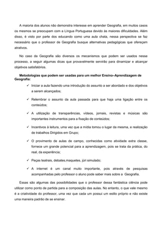 A maioria dos alunos não demonstra interesse em aprender Geografia, em muitos casos
os mesmos se preocupam com a Língua Portuguesa devido às maiores dificuldades. Além
disso, é visto por parte dos educando como uma aula chata, nessa perspectiva se faz
necessário que o professor de Geografia busque alternativas pedagógicas que ofereçam
atrativos.
No caso da Geografia são diversos os mecanismos que podem ser usados nesse
processo, a seguir algumas dicas que provavelmente servirão para dinamizar e alcançar
objetivos satisfatórios.
Metodologias que podem ser usadas para um melhor Ensino–Aprendizagem de
Geografia:
 Iniciar a aula fazendo uma introdução do assunto a ser abordado e dos objetivos
a serem alcançados;
 Relembrar o assunto da aula passada para que haja uma ligação entre os
conteúdos;
 A utilização de transparências, vídeos, jornais, revistas e músicas são
importantes instrumentos para a fixação de conteúdos;
 Incentivos à leitura, uma vez que a mídia tomou o lugar da mesma, e realização
de trabalhos Dirigidos em Grupo;
 O provimento de aulas de campo, conhecidas como atividade extra classe,
fornece um grande potencial para a aprendizagem, pois se trata da prática, do
real, da experiência;
 Peças teatrais, debates,maquetes, júri simulado;
 A internet é um canal muito importante, pois através de pesquisas
acompanhadas pelo professor o aluno pode saber mais sobre a Geografia.
Essas são algumas das possibilidades que o professor dessa fantástica ciência pode
utilizar como ponto de partida para a composição das aulas. No entanto, o que vale mesmo
é a criatividade do professor, uma vez que cada um possui um estilo próprio e não existe
uma maneira padrão de se ensinar.
 