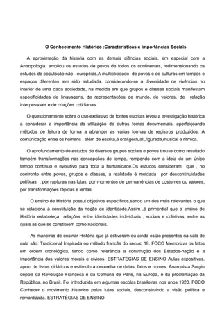 O Conhecimento Histórico :Características e Importâncias Sociais
A aproximação da história com as demais ciências sociais, em especial com a
Antropologia, ampliou os estudos de povos de todos os continentes, redimensionando os
estudos de população não –européias.A multiplicidade de povos e de culturas em tempos e
espaços diferentes tem sido estudada, considerando-se a diversidade de vivências no
interior de uma dada sociedade, na medida em que grupos e classes sociais manifestam
especificidades de linguagens, de representações de mundo, de valores, de relação
interpessoais e de criações cotidianas.
O questionamento sobre o uso exclusivo de fontes escritas levou a investigação histórica
a considerar a importância da utilização de outras fontes documentais, aperfeiçoando
métodos de leitura de forma a abranger as várias formas de registros produzidos. A
comunicação entre os homens , além de escrita,é oral,gestual ,figurada,musical e rítmica.
O aprofundamento de estudos de diversos grupos sociais e povos trouxe como resultado
também transformações nas concepções de tempo, rompendo com a ideia de um único
tempo contínuo e evolutivo para toda a humanidade.Os estudos consideram que , no
confronto entre povos, grupos e classes, a realidade é moldada por descontinuidades
políticas , por rupturas nas lutas, por momentos de permanências de costumes ou valores,
por transformações rápidas e lentas.
O ensino de História possui objetivos específicos,sendo um dos mais relevantes o que
se relaciona à constituição da noção de identidade.Assim ,é primordial que o ensino de
História estabeleça relações entre identidades individuais , sociais e coletivas, entre as
quais as que se constituem como nacionais.
As maneiras de ensinar História que já estiveram ou ainda estão presentes na sala de
aula são: Tradicional Inspirada no método francês do século 19. FOCO Memorizar os fatos
em ordem cronológica, tendo como referência a construção dos Estados-nação e a
importância dos valores morais e cívicos. ESTRATÉGIAS DE ENSINO Aulas expositivas,
apoio de livros didáticos e estímulo à decoreba de datas, fatos e nomes. Anarquista Surgiu
depois da Revolução Francesa e da Comuna de Paris, na Europa, e da proclamação da
República, no Brasil. Foi introduzida em algumas escolas brasileiras nos anos 1920. FOCO
Conhecer o movimento histórico pelas lutas sociais, desconstruindo a visão política e
romantizada. ESTRATÉGIAS DE ENSINO
 