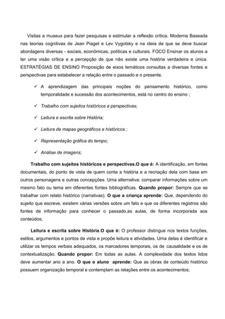 Visitas a museus para fazer pesquisas e estimular a reflexão crítica. Moderna Baseada
nas teorias cognitivas de Jean Piaget e Lev Vygotsky e na ideia de que se deve buscar
abordagens diversas - sociais, econômicas, políticas e culturais. FOCO Ensinar os alunos a
ter uma visão crítica e a percepção de que não existe uma história verdadeira e única.
ESTRATÉGIAS DE ENSINO Proposição de eixos temáticos consultas a diversas fontes e
perspectivas para estabelecer a relação entre o passado e o presente.
 A aprendizagem das principais noções do pensamento histórico, como
temporalidade e sucessão dos acontecimentos, está no centro do ensino ;
 Trabalho com sujeitos históricos e perspectivas;
 Leitura e escrita sobre História;
 Leitura de mapas geográficos e históricos ;
 Representação gráfica do tempo;
 Análise de imagens;
Trabalho com sujeitos históricos e perspectivas.O que é: A identificação, em fontes
documentais, do ponto de vista de quem conta a história e a recriação dela com base em
outros personagens e outras concepções. Uma alternativa: comparar informações sobre um
mesmo fato ou tema em diferentes fontes bibliográficas. Quando propor: Sempre que se
trabalhar com relato histórico (narrativas). O que a criança aprende: Que, dependendo do
sujeito que escreve, existem várias versões sobre um fato e que os diferentes registros são
fontes de informação para conhecer o passado.as aulas, de forma incorporada aos
conteúdos;
Leitura e escrita sobre História.O que é: O professor distingue nos textos funções,
estilos, argumentos e pontos de vista e propõe leitura e atividades. Uma delas é identificar e
utilizar os tempos verbais adequados, os marcadores temporais, os de causalidade e os de
contextualização. Quando propor: Em todas as aulas. A complexidade dos textos lidos
deve aumentar ano a ano. O que o aluno aprende: Que as obras de conteúdo histórico
possuem organização temporal e contemplam as relações entre os acontecimentos;
 