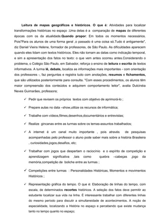 Leitura de mapas geográficos e históricos. O que é: Atividades para localizar
transformações históricas no espaço .Uma delas é a comparação de mapas de diferentes
épocas com os da atualidade.Quando propor: Em todos os momentos necessários.
Pois"Para os alunos de uma forma geral ,o passado é uma coisa só.Tudo é antigamente",
diz Daniel Vieira Helene, formador de professores, de São Paulo. As dificuldades aparecem
quando eles lidam com textos históricos. Eles não tomam as datas como indicação temporal,
e sim a apresentação dos fatos no texto: o que vem antes ocorreu antes.Considerando o
problema, o Colégio São Paulo, em Salvador, reforça o ensino de leitura e escrita de textos
informativos. A turma lê, debate, localiza as informações mais importantes - com orientação
dos professores -, faz perguntas e registra tudo com anotações, resumos e fichamentos,
que são utilizados posteriormente para consulta. "Com esses procedimentos, os alunos têm
maior compreensão dos conteúdos e adquirem comportamento leitor", avalia Dulcinéia
Neves Guimarães, professora;
 Pedir que revisem os próprios textos com objetivo de aprimorá-lo ;
 Prepare aulas no data –show,utilize os recursos de informática;
 Trabalhe com vídeos,filmes,desenhos,documentários e entrevistas;
 Realize gincanas entre as turmas sobre os temas-assuntos trabalhados;
 A internet é um canal muito importante , pois através de pesquisas
acompanhadas pelo professor o aluno pode saber mais sobre a história Brasileira
, curiosidades,jogos,desafios, etc;
 Trabalhar com jogos que despertam o raciocínio e o espírito de competição e
aprendizagem significativa ,tais como quebra –cabeças ,jogo da
memória,competição de boliche entre as turmas ;
 Competições entre turmas : Personalidades Históricas, Momentos e movimentos
Históricos ;
 Representação gráfica do tempo. O que é: Elaboração de linhas do tempo, com
escala, de determinados recortes históricos. A seleção dos fatos deve permitir ao
estudante localizar sua vida na linha. É interessante trabalhar com diferentes linhas
do mesmo período para discutir a simultaneidade de acontecimentos. A noção de
especialidade, localizando a História no espaço e percebendo que existe mudança
tanto no tempo quanto no espaço;
 