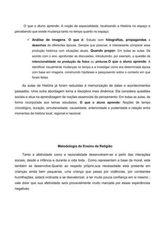 O que o aluno aprende: A noção de especialidade, localizando a História no espaço e
percebendo que existe mudança tanto no tempo quanto no espaço;
 Análise de imagens. O que é: Estudo com fotografias, propagandas e
desenhos de diferentes épocas. Sempre que possível, é interessante comparar essa
produção histórica com situações atuais. Quando propor: Em todas as aulas. De
acordo com o ano, aprofundar as discussões, introduzindo, por exemplo, a questão da
intencionalidade na produção de fotos ou pinturas.O que o aluno aprende: A
identificar visualmente mudanças no tempo e a investigar como era determinada época
com base em imagens, construindo hipóteses e pesquisando sobre o contexto em que
foram feitas.
As aulas de História já foram reduzidas à memorização de datas e acontecimentos
passados. Uma outra abordagem torna a disciplina mais dinâmica. Ela considera questões
sociais e atua na aprendizagem de noções essenciais do pensamento: Em todas as aulas, de
forma incorporada aos temas estudados. O que o aluno aprende: Noções de tempo
cronológico, duração, simultaneidade, causalidade, anterioridade e posteridade e relação entre
momentos da história local, regional e nacional.
Metodologia do Ensino da Religião
Tanto a afetividade como a racionalidade desenvolvem-se a partir das interações
sociais, desde a infância e durante a vida toda . Como representam a base da moral, esta
também se desenvolve.Quanto ao respeito próprio,sua necessidade está presente em
crianças ainda bem pequenas, uma criança que passa por violências, por constantes
humilhações, estará inclinada a se desvalorizar, a ter muito pouca confiança em si mesmo ;
vale dizer que sua afetividade será provavelmente muito marcada por essas experiências
negativas.
 