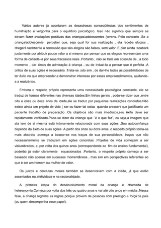 Vários autores já apontaram as desastrosas conseqüências dos sentimentos de
humilhação e vergonha para o equilíbrio psicológico. Isso não significa que sempre se
devam fazer avaliações positivas das crianças/adolescentes /jovens. Pelo contrario .Se a
criança/adolescente perceber que, seja qual for sua realização , ela recebe elogios ,
chegará facilmente à conclusão que tais elogios são falsos, sem valor. E pior ainda :acabará
justamente por atribuir pouco valor a si mesmo por pensar que os elogios representam uma
forma de consolá-la por seus fracassos reais .Portanto , não se trata em absoluto de , a todo
momento , dar sinais de admiração á criança , ou de induzi-la a pensar que é perfeita .A
critíca de suas ações é necessária .Trata-se ,isto sim , de dar-lhe todas as possibilidades de
ter êxito no que empreender,e demonstrar interesse por esses empreendimentos, ajudando-
a a realizá-los.
Embora o respeito próprio representa uma necessidade psicológica constante, ele se
traduz de formas diferentes nas diversas idades.Em linhas gerais , pode-se dizer que ,entre
oito e onze ou doze anos de idade,ele se traduz por pequenas realizações concretas.Não
existe ainda um projeto de vida ( ser ou fazer tal coisa quando crescer) que justificaria um
paciente trabalho de preparação .Os objetivos são mais imediatos,seu êxito deve ser
rapidamente verificado.Pode-se dizer da criança que „‟é o que faz”, ou seja,a imagem que
ala tem de si mesma está intimamente relacionada com suas ações .Sua autoconfiança
depende do êxito de suas ações .A partir dos onze ou doze anos, o respeito próprio torna-se
mais abstrato :começa a basear-se nos traços de sua personalidade, traços que não
necessariamente se traduzem em ações concretas .Projetos de vida começam a ser
vislumbrados, e, por volta dos quinze anos (correspondente ao fim do ensino fundamental),
poderão já estar claramente equacionados .Portanto, o respeito próprio começa a ser
baseado não apenas em sucessos momentâneos , mas sim em perspectivas referentes ao
que é ser um homem ou mulher de valor.
Os juízos e condutas morais também se desenvolvem com a idade, já que estão
assentados na afetividade e na racionalidade.
A primeira etapa do desenvolvimento moral da criança é chamada de
heteronomia.Começa por volta dos três ou quatro anos e vai até oito anos em média .Nessa
fase, a criança legitima as regras porque provem de pessoas com prestígio e força:os pais
(ou quem desempenha esse papel).
 