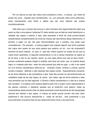 Por um lado,se os pais são vistos como protetores e bons , a criança , por medo de
perder seu amor , respeita seus mandamentos ; se , por outra,são vistos como poderosos,
seres imensamente mais fortes e sábios que ela, seus ditames são aceitos
incondicionalmente.
Vale dizer que a criança não procura o valor intrínseco das regras:basta-lhe saber que
quem as dita é uma pessoa “poderosa”.É neste sentido que se fala de moral heterônoma :a
validade das regras é exterior a elas, está associada à fonte de onde provem.Quatro
características complementares da moral da criança são decorrência dessa heteronomia. A
primeira é julgar um ato não pela intencionalidade que o presidiu, mas pelas suas
conseqüências . Por exemplo , a criança julgará mais culpado alguém que tenha quebrado
dez copos sem querer do que outra pessoa que quebrou um só num ato proposital.O
tamanho do dano material , no caso, é , para ela, critério superior às razões de por que os
copos foram quebrados .A segunda característica é a de a criança interpretar as regras ao
pé da letra, e não no seu espírito .Assim, se uma regra afirma que não se deve mentir ,
sempre condenará qualquer traição à verdade ,sem levar em conta que ,no espírito dessa
regra ,é o respeito pelo bem –estar da outra pessoa que está em jogo , e não o ato verbal
em si.A terceira característica refere-se às condutas morais :embora a criança, quando
ouvida a respeito , defenda o valor absoluto das regras morais , frequentemente comporta-
se de forma diferente e até contraditória a elas. Esse fato provém do não-entendimento da
verdadeira razão de ser das regras; às vezes , sem saber, age de forma estranha a elas,
mas pensando que as está seguindo .A Quarta e última característica é o fato de a criança
não conceber a si própria como pessoa legítima para criar e propor novas regras(caberia a
ela apenas conhecer e obedecer aquelas que já existe.Em uma palavra ,todas as
características desta primeira fase do desenvolvimento moral decorrente da não-apropriação
racional dos valores e das regras. A criança as aceita porque provem dos pais “todo-
poderosos”,e não procura descobri-lhe a razão de ser.Ora , será justamente o que
procurará fazer na próxima fase de seu desenvolvimento moral, a da autonomia.
 