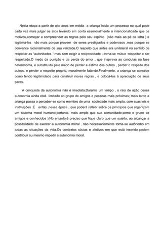 Nesta etapa-a partir de oito anos em média a criança inicia um processo no qual pode
cada vez mais julgar os atos levando em conta essencialmente a intencionalidade que os
motivou,começar a compreender as regras pelo seu espírito (não mais ao pé da letra ) e
legitimá-las não mais porque provem de seres prestigiados e poderosos ,mas porque se
convence racionalmente de sua validade.O respeito que antes era unilateral no sentido de
respeitar as “autoridades “,mas sem exigir a reciprocidade –torna-se mútuo :respeitar e ser
respeitado.O medo da punição e da perda do amor , que inspirava as condutas na fase
heterônoma, é substituído pelo medo de perder a estima dos outros , perder o respeito dos
outros, e perder o respeito próprio, moralmente falando.Finalmente, a criança se concebe
como tendo legitimidade para construir novas regras , e colocá-las à apreciação de seus
pares.
A conquista da autonomia não é imediata.Durante um tempo , o raio de ação dessa
autonomia ainda está limitado ao grupo de amigos e pessoas mais próximas; mais tarde a
criança passa a perceber-se como membro de uma sociedade mais ampla, com suas leis e
instituições .É então ,nessa época , que poderá refletir sobre os princípios que organizam
um sistema moral humano(portanto, mais amplo que sua comunidade,como o grupo de
amigos e conhecidos ).No entanto,é preciso que fique claro que um sujeito, ao alcançar a
possibilidade de exercer a autonomia moral , não necessariamente torna-se autônomo em
todas as situações da vida.Os contextos sócias e afetivos em que está inserido podem
contribuir ou mesmo impedir a autonomia moral.
 