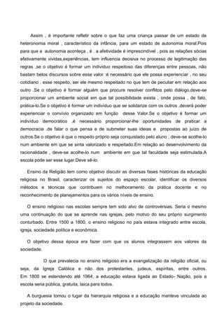 Assim , é importante refletir sobre o que faz uma criança passar de um estado de
heteronomia moral , característico da infância, para um estado de autonomia moral.Pois
para que a autonomia aconteça , é . a afetividade é imprescindível , pois as relações sócias
efetivamente vividas,experiências, tem influencia decisiva no processo de legitimação das
regras ,se o objetivo é formar um individuo respeitoso das diferenças entre pessoas, não
bastam belos discursos sobre esse valor :é necessário que ele possa experienciar , no seu
cotidiano , esse respeito, ser ele mesmo respeitado no que tem de peculiar em relação aos
outro .Se o objetivo é formar alguém que procure resolver conflitos pelo diálogo,deve-se
proporcionar um ambiente social em que tal possibilidade exista , onde possa , de fato,
prática-lo.Se o objetivo é formar um indivíduo que se solidarize com os outros ,deverá poder
experienciar o convívio organizado em função desse Valor.Se o objetivo é formar um
indivíduo democrático ,é necessário proporcionar-lhe oportunidades de praticar a
democracia .de falar o que pensa e de submeter suas ideias e propostas ao juízo de
outros.Se o objetivo é que o respeito próprio seja conquistado pelo aluno , deve-se acolhe-lo
num ambiente em que se sinta valorizado e respeitado.Em relação ao desenvolvimento da
racionalidade , deve-se acolhe-lo num ambiente em que tal faculdade seja estimulada.A
escola pode ser esse lugar.Deve sê-lo.
Ensino da Religião tem como objetivo discutir as diversas fases históricas da educação
religiosa no Brasil, caracterizar os sujeitos do espaço escolar, identificar os diversos
métodos e técnicas que contribuem no melhoramento da prática docente e no
reconhecimento de planejamentos para os vários níveis de ensino.
O ensino religioso nas escolas sempre tem sido alvo de controvérsias. Seria o mesmo
uma continuação do que se aprende nas igrejas, pelo motivo do seu próprio surgimento
conturbado. Entre 1500 a 1800, o ensino religioso no país estava integrado entre escola,
igreja, sociedade política e econômica.
O objetivo dessa época era fazer com que os alunos integrassem aos valores da
sociedade.
O que prevalecia no ensino religioso era a evangelização da religião oficial, ou
seja, da Igreja Católica e não dos protestantes, judeus, espíritas, entre outros.
Em 1800 se estendendo até 1964, a educação estava ligada ao Estado- Nação, pois a
escola seria pública, gratuita, laica para todos.
A burguesia tomou o lugar da hierarquia religiosa e a educação manteve vinculada ao
projeto da sociedade.
 