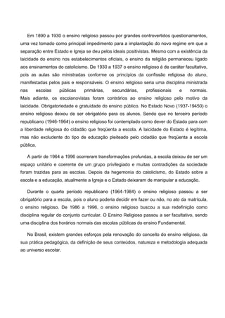 Em 1890 a 1930 o ensino religioso passou por grandes controvertidos questionamentos,
uma vez tomado como principal impedimento para a implantação do novo regime em que a
separação entre Estado e Igreja se deu pelos ideais positivistas. Mesmo com a existência da
laicidade do ensino nos estabelecimentos oficiais, o ensino da religião permaneceu ligado
aos ensinamentos do catolicismo. De 1930 a 1937 o ensino religioso é de caráter facultativo,
pois as aulas são ministradas conforme os princípios da confissão religiosa do aluno,
manifestadas pelos pais e responsáveis. O ensino religioso seria uma disciplina ministrada
nas escolas públicas primárias, secundárias, profissionais e normais.
Mais adiante, os escolanovistas foram contrários ao ensino religioso pelo motivo da
laicidade. Obrigatoriedade e gratuidade do ensino público. No Estado Novo (1937-19450) o
ensino religioso deixou de ser obrigatório para os alunos. Sendo que no terceiro período
republicano (1946-1964) o ensino religioso foi contemplado como dever do Estado para com
a liberdade religiosa do cidadão que freqüenta a escola. A laicidade do Estado é legítima,
mas não excludente do tipo de educação pleiteado pelo cidadão que freqüenta a escola
pública.
A partir de 1964 a 1996 ocorreram transformações profundas, a escola deixou de ser um
espaço unitário e coerente de um grupo privilegiado e muitas contradições da sociedade
foram trazidas para as escolas. Depois da hegemonia do catolicismo, do Estado sobre a
escola e a educação, atualmente a Igreja e o Estado deixaram de manipular a educação.
Durante o quarto período republicano (1964-1984) o ensino religioso passou a ser
obrigatório para a escola, pois o aluno poderia decidir em fazer ou não, no ato da matrícula,
o ensino religioso. De 1986 a 1996, o ensino religioso buscou a sua redefinição como
disciplina regular do conjunto curricular. O Ensino Religioso passou a ser facultativo, sendo
uma disciplina dos horários normais das escolas públicas do ensino Fundamental.
No Brasil, existem grandes esforços pela renovação do conceito do ensino religioso, da
sua prática pedagógica, da definição de seus conteúdos, natureza e metodologia adequada
ao universo escolar.
 