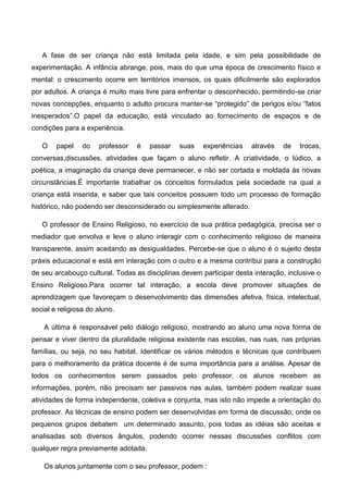 A fase de ser criança não está limitada pela idade, e sim pela possibilidade de
experimentação. A infância abrange, pois, mais do que uma época de crescimento físico e
mental: o crescimento ocorre em territórios imensos, os quais dificilmente são explorados
por adultos. A criança é muito mais livre para enfrentar o desconhecido, permitindo-se criar
novas concepções, enquanto o adulto procura manter-se “protegido” de perigos e/ou “fatos
inesperados”.O papel da educação, está vinculado ao fornecimento de espaços e de
condições para a experiência.
O papel do professor é passar suas experiências através de trocas,
conversas,discussões, atividades que façam o aluno refletir. A criatividade, o lúdico, a
poética, a imaginação da criança deve permanecer, e não ser cortada e moldada às novas
circunstâncias.É importante trabalhar os conceitos formulados pela sociedade na qual a
criança está inserida, e saber que tais conceitos possuem todo um processo de formação
histórico, não podendo ser desconsiderado ou simplesmente alterado.
O professor de Ensino Religioso, no exercício de sua prática pedagógica, precisa ser o
mediador que envolva e leve o aluno interagir com o conhecimento religioso de maneira
transparente, assim aceitando as desigualdades. Percebe-se que o aluno é o sujeito desta
práxis educacional e está em interação com o outro e a mesma contribui para a construção
de seu arcabouço cultural. Todas as disciplinas devem participar desta interação, inclusive o
Ensino Religioso.Para ocorrer tal interação, a escola deve promover situações de
aprendizagem que favoreçam o desenvolvimento das dimensões afetiva, física, intelectual,
social e religiosa do aluno.
A última é responsável pelo diálogo religioso, mostrando ao aluno uma nova forma de
pensar e viver dentro da pluralidade religiosa existente nas escolas, nas ruas, nas próprias
famílias, ou seja, no seu habitat. Identificar os vários métodos e técnicas que contribuem
para o melhoramento da prática docente é de suma importância para a análise. Apesar de
todos os conhecimentos serem passados pelo professor, os alunos recebem as
informações, porém, não precisam ser passivos nas aulas, também podem realizar suas
atividades de forma independente, coletiva e conjunta, mas isto não impede a orientação do
professor. As técnicas de ensino podem ser desenvolvidas em forma de discussão, onde os
pequenos grupos debatem um determinado assunto, pois todas as idéias são aceitas e
analisadas sob diversos ângulos, podendo ocorrer nessas discussões conflitos com
qualquer regra previamente adotada.
Os alunos juntamente com o seu professor, podem :
 