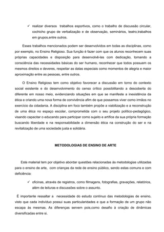  realizar diversos trabalhos esportivos, como o trabalho de discussão circular,
cochicho grupo de verbalização e de observação, seminários, teatro,trabalhos
em grupos,entre outros.
Esses trabalhos mencionados podem ser desenvolvidos em todas as disciplinas, como
por exemplo, no Ensino Religioso. Sua função é fazer com que os alunos reconhecem suas
próprias capacidades e disposição para desenvolvê-las com dedicação, tomando a
consciência das necessidades básicas do ser humano, reconhecer que todos possuem os
mesmos direitos e deveres, respeitar as datas especiais como momentos de alegria e maior
aproximação entre as pessoas, entre outros.
O Ensino Religioso tem como objetivo favorecer a discussão em torno do contexto
social existente e do desenvolvimento do censo crítico possibilitando a descoberta do
diferente em nosso meio, evidenciando situações em que se manifeste a inexistência da
ética e criando uma nova forma de convivência afim de que possamos viver como irmãos no
exercício da cidadania. A disciplina em foco também propõe a viabilização e a reconstrução
de uma ética no espaço escolar, comprometida com o seu projeto político-pedagógico,
visando capacitar o educando para participar como sujeito e artífice da sua própria formação
buscando liberdade e na responsabilidade a dimensão ética na construção do ser e na
revitalização de uma sociedade justa e solidária.
METODOLOGIAS DE ENSINO DE ARTE
Este material tem por objetivo abordar questões relacionadas às metodologias utilizadas
para o ensino de arte, com crianças da rede de ensino público, sendo estas comuns e com
deficiência:
 oficinas, através de registros, como filmagens, fotografias, gravações, relatórios,
além de leituras e discussões sobre o assunto.
É importante ressaltar a necessidade do estudo contínuo das metodologias de ensino,
visto que cada indivíduo possui suas particularidades e que a formação de um grupo não
escapa às mesmas. As diferenças servem pois,como desafio à criação de dinâmicas
diversificadas entre si.
 