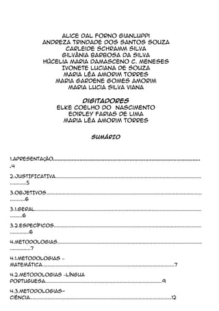 Alice Dal Forno Gianluppi
Andreza Trindade dos Santos Souza
Carleide Schramm Silva
Gilvânia Barbosa da Silva
Húcelia Maria Damasceno C. Meneses
Ivonete Luciana de Souza
Maria Léa Amorim Torres
Maria Gardene Gomes Amorim
Maria Lucia Silva Viana
Digitadores
Elke Coelho do Nascimento
Edirley Farias de Lima
Maria Léa Amorim Torres
SUMÁRIO
1.APRESENTAÇÃO..............................................................................................
.4
2.JUSTIFICATIVA..........................................................................................................
............5
3.OBJETIVOS.................................................................................................................
...........6
3.1.Geral.........................................................................................................................
.........6
3.2.Específicos...........................................................................................................
..............6
4.Metodologias.........................................................................................................
...............7
4.1.Metodologias –
Matemática................................................................................................7
4.2.Metodologias –Língua
Portuguesa.....................................................................................9
4.3.Metodologias-
Ciência.......................................................................................................12
 