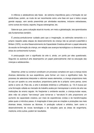 A infância e adolescência são fases de extrema importância para a formação do ser
adulto.Essa, porém, ao invés de ser reconhecida como uma fase em que o lúdico ocupa
grande espaço, vem sendo preenchida por atividades escolares, inclusive extraclasses,
como cursos de música, esporte, línguas estrangeiras, etc.
Sabe-se que, para a situação atual do mundo, em meio a globalização, tais aprendizados
são fundamentais também.
É preciso,contudo,tomar cuidado para que a imaginação, os estímulos sensoriais e o
próprio respeito pelas etapas de desenvolvimento da criança não se percam.Lowenfeld e
Brittain (1970), na obra Desenvolvimento da Capacidade Criadora,afirmam o papel relevante
da escola na formação da criança, em relação aos avanços tecnológicos e a diversas outras
áreas do conhecimento humano.
A preocupação com o significado da arte é, ainda, um ponto por eles questionado.
Segundo os autores,A arte desempenha um papel potencialmente vital na educação das
crianças e adolescentes .
Desenhar, pintar ou construir constituem um processo complexo em que a criança reúne
diversos elementos de sua experiência, para formar um novo e significativo todo. No
processo de selecionar,interpretar e reformar esses elementos, a criança proporciona mais
do que um quadro ou uma escultura; proporciona parte de si própria: como pensa, como
sente e como vê. Para ela, a arte é atividade dinâmica e unificadora. (p. 13) A busca por
uma formação voltada ao mercado de trabalho acaba por menosprezar o ensino de arte nas
instituições de ensino regular. Ao freqüentar o ambiente escolar, a criança,muitas vezes,
abre mão do próprio “ser-criança” para tornar-se o “ser-aluno”.A arte proporciona um
aumento da capacidade criadora, por meio de experiências vividas e de transformações
pelas quais o indivíduo passa. A imaginação é base para as criações e produções nas mais
diversas áreas, inclusive as técnicas. A produção cultural e artística, bem como o
desenvolvimento de novas tecnologias e de soluções para as áreas de engenharia,
medicina, entre outras, podem ter resultados.
 