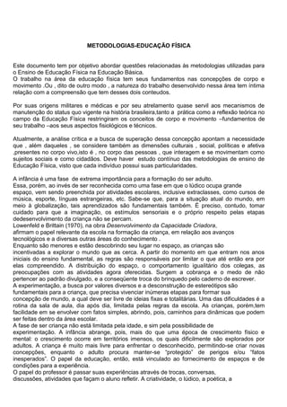 METODOLOGIAS-EDUCAÇÃO FÍSICA
Este documento tem por objetivo abordar questões relacionadas às metodologias utilizadas para
o Ensino de Educação Física na Educação Básica.
O trabalho na área da educação física tem seus fundamentos nas concepções de corpo e
movimento .Ou , dito de outro modo , a natureza do trabalho desenvolvido nessa área tem íntima
relação com a compreensão que tem desses dois conteudos.
Por suas origens militares e médicas e por seu atrelamento quase servil aos mecanismos de
manutenção do status quo vigente na história brasileira,tanto a prática como a reflexão teórica no
campo da Educação Física restringiram os conceitos de corpo e movimento –fundamentos de
seu trabalho –aos seus aspectos fisiológicos e técnicos.
Atualmente, a análise crítica e a busca de superação dessa concepção apontam a necessidade
que , além daqueles , se considere também as dimensões culturais , social, políticas e afetiva
,presentes no corpo vivo,isto é , no corpo das pessoas , que interagem e se movimentam como
sujeitos sociais e como cidadãos. Deve haver estudo contínuo das metodologias de ensino de
Educação Física, visto que cada indivíduo possui suas particularidades.
A infância é uma fase de extrema importância para a formação do ser adulto.
Essa, porém, ao invés de ser reconhecida como uma fase em que o lúdico ocupa grande
espaço, vem sendo preenchida por atividades escolares, inclusive extraclasses, como cursos de
música, esporte, línguas estrangeiras, etc. Sabe-se que, para a situação atual do mundo, em
meio à globalização, tais aprendizados são fundamentais também. É preciso, contudo, tomar
cuidado para que a imaginação, os estímulos sensoriais e o próprio respeito pelas etapas
dedesenvolvimento da criança não se percam.
Lowenfeld e Brittain (1970), na obra Desenvolvimento da Capacidade Criadora,
afirmam o papel relevante da escola na formação da criança, em relação aos avanços
tecnológicos e a diversas outras áreas do conhecimento .
Enquanto são menores e estão descobrindo seu lugar no espaço, as crianças são
incentivadas a explorar o mundo que as cerca. A partir do momento em que entram nos anos
iniciais do ensino fundamental, as regras são responsáveis por limitar o que até então era por
elas compreendido. A distribuição do espaço, o comportamento igualitário dos colegas, as
preocupações com as atividades agora oferecidas. Surgem a cobrança e o medo de não
pertencer ao padrão divulgado, e a conseqüente troca do brinquedo pelo caderno de escrever.
A experimentação, a busca por valores diversos e a desconstrução de estereótipos são
fundamentais para a criança, que precisa vivenciar inúmeras etapas para formar sua
concepção de mundo, a qual deve ser livre de ideias fixas e totalitárias. Uma das dificuldades é a
rotina da sala de aula, dia após dia, limitada pelas regras da escola. As crianças, porém,tem
facilidade em se envolver com fatos simples, abrindo, pois, caminhos para dinâmicas que podem
ser feitas dentro da área escolar.
A fase de ser criança não está limitada pela idade, e sim pela possibilidade de
experimentação. A infância abrange, pois, mais do que uma época de crescimento físico e
mental: o crescimento ocorre em territórios imensos, os quais dificilmente são explorados por
adultos. A criança é muito mais livre para enfrentar o desconhecido, permitindo-se criar novas
concepções, enquanto o adulto procura manter-se “protegido” de perigos e/ou “fatos
inesperados”. O papel da educação, então, está vinculado ao fornecimento de espaços e de
condições para a experiência.
O papel do professor é passar suas experiências através de trocas, conversas,
discussões, atividades que façam o aluno refletir. A criatividade, o lúdico, a poética, a
 