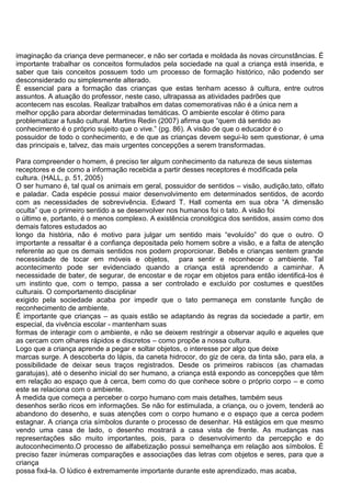 imaginação da criança deve permanecer, e não ser cortada e moldada às novas circunstâncias. É
importante trabalhar os conceitos formulados pela sociedade na qual a criança está inserida, e
saber que tais conceitos possuem todo um processo de formação histórico, não podendo ser
desconsiderado ou simplesmente alterado.
É essencial para a formação das crianças que estas tenham acesso à cultura, entre outros
assuntos. A atuação do professor, neste caso, ultrapassa as atividades padrões que
acontecem nas escolas. Realizar trabalhos em datas comemorativas não é a única nem a
melhor opção para abordar determinadas temáticas. O ambiente escolar é ótimo para
problematizar a fusão cultural. Martins Redin (2007) afirma que “quem dá sentido ao
conhecimento é o próprio sujeito que o vive.” (pg. 86). A visão de que o educador é o
possuidor de todo o conhecimento, e de que as crianças devem segui-lo sem questionar, é uma
das principais e, talvez, das mais urgentes concepções a serem transformadas.
Para compreender o homem, é preciso ter algum conhecimento da natureza de seus sistemas
receptores e de como a informação recebida a partir desses receptores é modificada pela
cultura. (HALL, p. 51, 2005)
O ser humano é, tal qual os animais em geral, possuidor de sentidos – visão, audição,tato, olfato
e paladar. Cada espécie possui maior desenvolvimento em determinados sentidos, de acordo
com as necessidades de sobrevivência. Edward T. Hall comenta em sua obra “A dimensão
oculta” que o primeiro sentido a se desenvolver nos humanos foi o tato. A visão foi
o último e, portanto, é o menos complexo. A existência cronológica dos sentidos, assim como dos
demais fatores estudados ao
longo da história, não é motivo para julgar um sentido mais “evoluído” do que o outro. O
importante a ressaltar é a confiança depositada pelo homem sobre a visão, e a falta de atenção
referente ao que os demais sentidos nos podem proporcionar. Bebês e crianças sentem grande
necessidade de tocar em móveis e objetos, para sentir e reconhecer o ambiente. Tal
acontecimento pode ser evidenciado quando a criança está aprendendo a caminhar. A
necessidade de bater, de segurar, de encostar e de roçar em objetos para então identificá-los é
um instinto que, com o tempo, passa a ser controlado e excluído por costumes e questões
culturais. O comportamento disciplinar
exigido pela sociedade acaba por impedir que o tato permaneça em constante função de
reconhecimento de ambiente.
É importante que crianças – as quais estão se adaptando às regras da sociedade a partir, em
especial, da vivência escolar - mantenham suas
formas de interagir com o ambiente, e não se deixem restringir a observar aquilo e aqueles que
as cercam com olhares rápidos e discretos – como propõe a nossa cultura.
Logo que a criança aprende a pegar e soltar objetos, o interesse por algo que deixe
marcas surge. A descoberta do lápis, da caneta hidrocor, do giz de cera, da tinta são, para ela, a
possibilidade de deixar seus traços registrados. Desde os primeiros rabiscos (as chamadas
garatujas), até o desenho inicial do ser humano, a criança está expondo as concepções que têm
em relação ao espaço que à cerca, bem como do que conhece sobre o próprio corpo – e como
este se relaciona com o ambiente.
À medida que começa a perceber o corpo humano com mais detalhes, também seus
desenhos serão ricos em informações. Se não for estimulada, a criança, ou o jovem, tenderá ao
abandono do desenho, e suas atenções com o corpo humano e o espaço que a cerca podem
estagnar. A criança cria símbolos durante o processo de desenhar. Há estágios em que mesmo
vendo uma casa de lado, o desenho mostrará a casa vista de frente. As mudanças nas
representações são muito importantes, pois, para o desenvolvimento da percepção e do
autoconhecimento.O processo de alfabetização possui semelhança em relação aos símbolos. É
preciso fazer inúmeras comparações e associações das letras com objetos e seres, para que a
criança
possa fixá-la. O lúdico é extremamente importante durante este aprendizado, mas acaba,
 