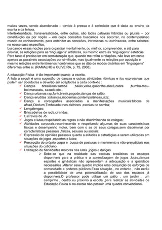 muitas vezes, sendo abandonado – devido à pressa e à seriedade que é dada ao ensino da
escrita e da leitura.
Intertextualidade, transversalidade, entre outras, são todas palavras híbridas ou plurais – por
constituição ou por noção – em cujos conceitos buscamos nos socorrer, no contemporâneo
mundo do conhecimento, para entender as conexões, intrínsecas ou extrínsecas, entre saberes;
no nosso caso específico,
buscamos essas noções para organizar mentalmente, ou melhor, compreender, e até para
ensinar, as relações para as “linguagens” artísticas, ou mesmo entre as “linguagens” estéticas.
Para tanto é preciso ter em consideração que, quando me refiro a relações, não levo em conta
apenas as possíveis associações por similitude, mas igualmente as relações por oposição e
mesmo relações entre fenômenos homônimos que se dão de modos distintos em “linguagens”
diferentes entre si. (RAMALHO e OLIVEIRA, p. 75, 2008).
A educação Física é tão importante quanto a escrita.
A lista a seguir é uma sugestão de danças e outras atividades rítimicas e /ou expressivas que
podem ser abordadas e deverão ser adaptadas a cada contexto :
 Danças brasileiras:samba ,baião,valsa,quadrilha,afoxé,catira ,bumba-meu-
boi,maracatu, xaxado,etc.;
 Dança urbanas:rap,funk,break,pagode,danças de salão;
 Dança eruditas :clássicas,modernas,contemporâneas,jazz;
 Dança e coreografias associadas a manifestações musicais:blocos de
afoxé,Olodum,Timbalada,trios elétricos ,escolas de samba;
 Lengalengas;
 Brincadeiras de roda,cirandas;
 Escravos de Jô.
 Jogos e lutas,respeitando as regras e não discriminando os colegas;
 Atividades corporais,reconhecendo e respeitando algumas de suas características
físicas e desempenho motor, bem com o as de seus colegas,sem discriminar por
características pessoais ,físicas, sexuais ou sociais;
 Expressão de opiniões pessoais quanto a atitudes e estratégias a serem utilizadas em
situações de jogos ,esportes e lutas;
 Percepção do próprio corpo e busca de posturas e movimento s não-prejudiciais nas
situações do cotidiano.
 Utilização de habilidades motoras nas lutas ,jogos e danças.
 Sebe-se que na realidade das escolas brasileiras os espaços
disponíveis para a prática e a aprendizagem de jogos ,lutas,danças
esportes e ginásticas não apresentam a adequação e a qualidade
necessárias .Alterar esse quadro implica uma conjunção de esforços de
comunidade e poderes públicos.Essa situação , no entanto , não exclui
a possibilidade de uma potencialização de uso dos espaços já
disponíveis.O professor pode utilizar um pátio , um jardim , um
campinho , dentro ou próximo á escola ,para realizar as atividades de
Educação Física si na escola não possuir uma quadra convencional.
 