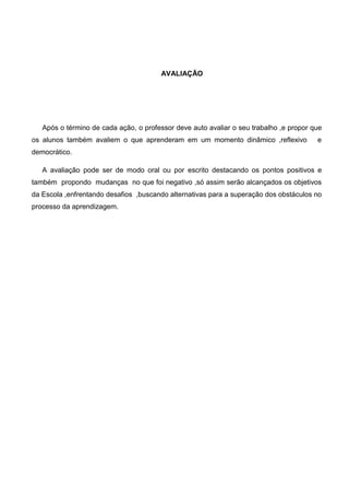 AVALIAÇÃO
Após o término de cada ação, o professor deve auto avaliar o seu trabalho ,e propor que
os alunos também avaliem o que aprenderam em um momento dinâmico ,reflexivo e
democrático.
A avaliação pode ser de modo oral ou por escrito destacando os pontos positivos e
também propondo mudanças no que foi negativo ,só assim serão alcançados os objetivos
da Escola ,enfrentando desafios ,buscando alternativas para a superação dos obstáculos no
processo da aprendizagem.
 