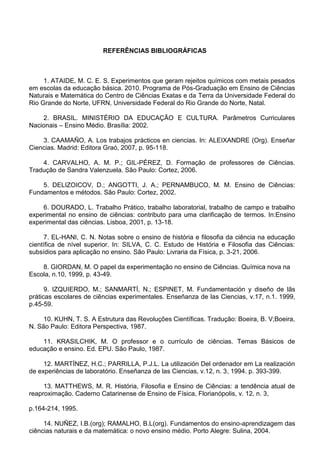 REFERÊNCIAS BIBLIOGRÁFICAS
1. ATAIDE, M. C. E. S. Experimentos que geram rejeitos químicos com metais pesados
em escolas da educação básica. 2010. Programa de Pós-Graduação em Ensino de Ciências
Naturais e Matemática do Centro de Ciências Exatas e da Terra da Universidade Federal do
Rio Grande do Norte, UFRN, Universidade Federal do Rio Grande do Norte, Natal.
2. BRASIL. MINISTÉRIO DA EDUCAÇÃO E CULTURA. Parâmetros Curriculares
Nacionais – Ensino Médio. Brasília: 2002.
3. CAAMAÑO, A. Los trabajos prácticos en ciencias. In: ALEIXANDRE (Org). Enseñar
Ciencias. Madrid: Editora Graó, 2007, p. 95-118.
4. CARVALHO, A. M. P.; GIL-PÉREZ, D. Formação de professores de Ciências.
Tradução de Sandra Valenzuela. São Paulo: Cortez, 2006.
5. DELIZOICOV, D.; ANGOTTI, J. A.; PERNAMBUCO, M. M. Ensino de Ciências:
Fundamentos e métodos. São Paulo: Cortez, 2002.
6. DOURADO, L. Trabalho Prático, trabalho laboratorial, trabalho de campo e trabalho
experimental no ensino de ciências: contributo para uma clarificação de termos. In:Ensino
experimental das ciências. Lisboa, 2001, p. 13-18.
7. EL-HANI, C. N. Notas sobre o ensino de história e filosofia da ciência na educação
científica de nível superior. In: SILVA, C. C. Estudo de História e Filosofia das Ciências:
subsídios para aplicação no ensino. São Paulo: Livraria da Física, p. 3-21, 2006.
8. GIORDAN, M. O papel da experimentação no ensino de Ciências. Química nova na
Escola, n.10, 1999, p. 43-49.
9. IZQUIERDO, M.; SANMARTÍ, N.; ESPINET, M. Fundamentación y diseño de lãs
práticas escolares de ciências experimentales. Enseñanza de las Ciencias, v.17, n.1. 1999,
p.45-59.
10. KUHN, T. S. A Estrutura das Revoluções Científicas. Tradução: Boeira, B. V;Boeira,
N. São Paulo: Editora Perspectiva, 1987.
11. KRASILCHIK, M. O professor e o currículo de ciências. Temas Básicos de
educação e ensino. Ed. EPU. São Paulo, 1987.
12. MARTÍNEZ, H.C.; PARRILLA, P.J.L. La utilización Del ordenador em La realización
de experiências de laboratório. Enseñanza de las Ciencias, v.12, n. 3, 1994. p. 393-399.
13. MATTHEWS, M. R. História, Filosofia e Ensino de Ciências: a tendência atual de
reaproximação. Caderno Catarinense de Ensino de Física, Florianópolis, v. 12, n. 3,
p.164-214, 1995.
14. NUÑEZ, I.B.(org); RAMALHO, B.L(org). Fundamentos do ensino-aprendizagem das
ciências naturais e da matemática: o novo ensino médio. Porto Alegre: Sulina, 2004.
 