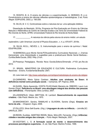 15. ROSITO, B. A. O ensino de ciências e a experimentação. In: MORAES, R. e or.
Construtivismo e ensino de ciências reflexões epistemológicas e metodológicas. 2 ed. Porto
Alegre: EDIPUCRS. 2003, p. 195-208.
16. SILVA, B. V. C. Controvérsias sobre a natureza da luz: uma aplicação didática.
Dissertação de Mestrado. 2010a. Programa de Pós-Graduação em Ensino de Ciências
Naturais e Matemática do Centro de Ciências Exatas e da Terra da Universidade Federal do
Rio Grande do Norte, UFRN, Universidade Federal do Rio Grande do Norte,Natal.
17. _____________. A natureza da ciência pelos alunos do ensino médio: um estudo
exploratório. Latin American Journal of Physics Education., v. 4, p. 670-677, 2010b.
18. SILVA, M.G.L.; NEVES, L. S. Instrumentação para o ensino de química I. Natal:
EDUFRN,2006.
19.BARBOSA,Laura Monte Serrat,PCN:parâmetros Curriculares Nacionais ,v .2:temas
transversais :uma interpretação e sugestões para a pratica/Laura Monte Serrat Barbosa.-
Curitiba:Bella Escola, 2002.144p.;21cm.
20.Presença Pedagógica, Revista Nova Escola,Editora:Dimensão ,nº103 jan./fev.de
2012.
21. BRASIL. MINISTÉRIO DA EDUCAÇÃO E CULTURA. Parâmetros Curriculares
Nacionais – Ensino ,Fundamental.Brasília: 2001.
22. Leia mais em: http://www.webartigos.com/artigos/metodologia-do-ensino-da-religiao
23.CARNEIRO, Maria Sylvia Cardoso. Adultos com síndrome de Down: A
deficiência mental como produção social. – Campinas, SP: Papirus, 2008.
24.GUGEL, Maria Aparecida. COSTA FILHO,Waldir Macieira da. RIBEIRO, Lauro Luiz
Gomes (Orgs). Deficiência no Brasil: uma abordagem integral dos direitos das pessoas
com deficiência. - Florianópolis: Obra Jurídica, 2007.
25.LOWENFELD, Viktor; BRITTAIN, W. Lambert. Desenvolvimento da capacidade
criadora. - São Paulo: Mestre Jou, 1970.
26.MAKOWIECKY, Sandra, RAMALHO e OLIVEIRA, Sandra (Orgs). Ensaios em
torno da arte. – Chapecó: Argos, 2008.
27.PILLOTO, Silvia Sell Duarte. (Org.). Linguagem de arte na infância. – Joinville,SC:
UNIVILLE, 2007.
28.REDIN, Euclides. MARTINS REDIN, Maria. MULLER, Fernanda. (Orgs.).Infâncias:
cidades e escolas amigas das crianças. – Porto Alegre: Mediação, 2007.
29.VIGOTSKY, L. S. A formação social da mente: o desenvolvimento dos
processos psicológicos superiores. - 6. ed. São Paulo: Martins Fontes, 1998.
 