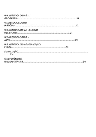 4.4.Metodologias –
Geografia..................................................................................................14
4.5.Metodologias –
História......................................................................................................17
4.6.Metodologias –Ensino
Religioso........................................................................................21
4.7.Metodologias –
Arte...........................................................................................................29
4.8.Metodologias-Educação
Física..........................................................................................31
5.Avaliação....................................................................................................................
.........33
6.Referências
Bibliográficas...................................................................................................34
 