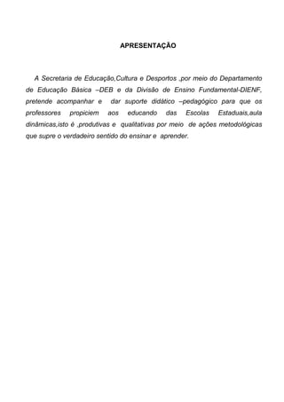 APRESENTAÇÃO
A Secretaria de Educação,Cultura e Desportos ,por meio do Departamento
de Educação Básica –DEB e da Divisão de Ensino Fundamental-DIENF,
pretende acompanhar e dar suporte didático –pedagógico para que os
professores propiciem aos educando das Escolas Estaduais,aula
dinâmicas,isto é ,produtivas e qualitativas por meio de ações metodológicas
que supre o verdadeiro sentido do ensinar e aprender.
 