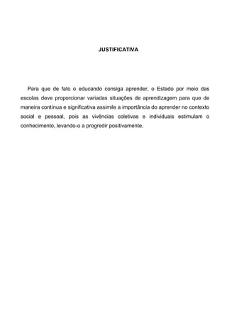 JUSTIFICATIVA
Para que de fato o educando consiga aprender, o Estado por meio das
escolas deve proporcionar variadas situações de aprendizagem para que de
maneira contínua e significativa assimile a importância do aprender no contexto
social e pessoal, pois as vivências coletivas e individuais estimulam o
conhecimento, levando-o a progredir positivamente.
 