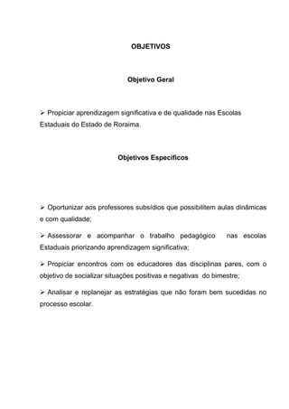 OBJETIVOS
Objetivo Geral
 Propiciar aprendizagem significativa e de qualidade nas Escolas
Estaduais do Estado de Roraima.
Objetivos Específicos
 Oportunizar aos professores subsídios que possibilitem aulas dinâmicas
e com qualidade;
 Assessorar e acompanhar o trabalho pedagógico nas escolas
Estaduais priorizando aprendizagem significativa;
 Propiciar encontros com os educadores das disciplinas pares, com o
objetivo de socializar situações positivas e negativas do bimestre;
 Analisar e replanejar as estratégias que não foram bem sucedidas no
processo escolar.
 