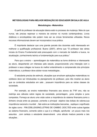 METODOLOGIAS PARA MELHOR MEDIAÇÃO DO EDUCADOR EM SALA DE AULA
Metodologias –Matemática
O perfil do professor da educação básica está no processo de mudança. Mais do que
nunca, ele precisa repensar a maneira de ensinar no mundo contemporâneo. Livros
didáticos e enciclopédias não podem mais ser as únicas ferramentas utilizadas. Novos
recursos informacionais devem ser incorporados á sua prática.
É importante destacar que uma grande parcela dos docentes está interessada em
melhorar a qualificação profissional. Bueno (2007), afirma que “O professor das séries
iniciais do Ensino Fundamental está preocupado com o mercado de trabalho e busca, na
atualização ,conhecimento teórico e fundamentação para sua prática.”
Para que o ensino – aprendizagem da matemática se torne dinâmico e interessante
ao aluno, despertando um interesse pelo estudo, proporcionando uma interação com o
professor e seus colegas na busca do melhor entendimento e compreensão dos princípios
matemáticos, o professor deve adotar novas metodologias .
O estudante precisa de estimulo, situações que envolvam aplicações matemáticas no
cotidiano deve ser introduzidas no planejamento do professor, pois irão mostrar ao aluno
que os conteúdos estudados em sala , possuem importância para as várias classes da
sociedade.
Por exemplo, ao ensino matemático financeira aos alunos do 7º/8º ano, não se
restrinja aos cálculos sobre regras de sociedade, porcentagem, ,juros simples e juros
compostos. Forneça ao aluno uma visão sobre a importância do sistema financeiro,como o
dinheiro circula entre as pessoas ,comente o principal objetivo das bolsas de valores,sua
importância nacional e mundial , fale sobre as instituições bancarias, explique o significado
de siglas como : FMI,CDB,LEASING,LETRAS DE CAMBIO ,DOC,TED entre outras ligadas
ao sistema financeiro, comente sobre o que é a inflação, aprofunde um pouco mais nos
assuntos ,com certeza o estudante desenvolverá uma atitude madura perante a tais
situações .
 