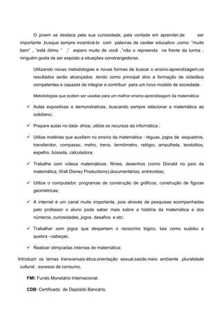 O jovem se destaca pela sua curiosidade, pela vontade em aprender,de ser
importante ,busque sempre incentivá-lo com palavras de caráter educativo ,como: “muito
bem” , “está ótimo ‟‟ ,“ espero muito de você ,‟‟não o repreenda na frente da turma ,
ninguém gosta de ser exposto a situações constrangedoras.
Utilizando novas metodologias e novas formas de buscar o ensino-aprendizagem,os
resultados serão alcançados ,tendo como principal alvo a formação de cidadãos
competentes e capazes de integrar e contribuir para um novo modelo de sociedade.
Metodologias que podem ser usadas para um melhor ensino-aprendizagem da matemática:
 Aulas expositivas e demonstrativas, buscando sempre relacionar a matemática ao
cotidiano;
 Prepare aulas no data- show, utilize os recursos da informática ;
 Utilize matérias que auxiliem no ensino da matemática : réguas, jogos de esquadros,
transferidor, compasso, metro, trena, termômetro, relógio, ampulheta, teodolitos,
espelho, bússola, calculadora;
 Trabalhe com vídeos matemáticos: filmes, desenhos (como Donald no país da
matemática, Walt Disney Productions),documentários, entrevistas;
 Utilize o computador: programas de construção de gráficos, construção de figuras
geométricas;
 A internet é um canal muito importante, pois através de pesquisas acompanhadas
pelo professor o aluno pode saber mais sobre a história da matemática e dos
números, curiosidades, jogos, desafios e etc;
 Trabalhar com jogos que despertam o raciocínio lógico, tais como sudoku e
quebra –cabeças;
 Realizar olimpíadas internas de matemática;
Introduzir os temas transversais:ética,orientação sexual,saúde,meio ambiente ,pluralidade
cultural , excesso de consumo.
FMI: Fundo Monetário Internacional.
CDB: Certificado de Depósito Bancário.
 